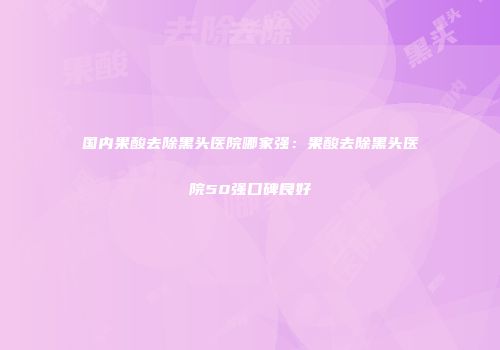国内果酸去除黑头医院哪家强：果酸去除黑头医院50强口碑良好