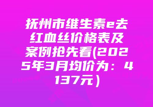 抚州市维生素e去红血丝价格表及案例抢先看(2025年3月均价为：4137元）