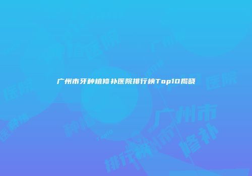 广州市牙种植修补医院排行榜Top10揭晓