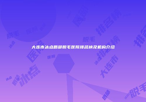 大连市冰点唇部脱毛医院排名榜及机构介绍