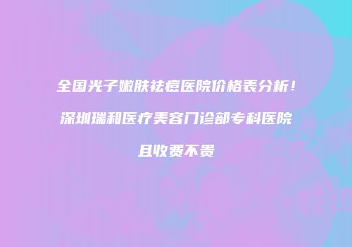 全国光子嫩肤祛痘医院价格表分析！深圳瑞和医疗美容门诊部专科医院且收费不贵