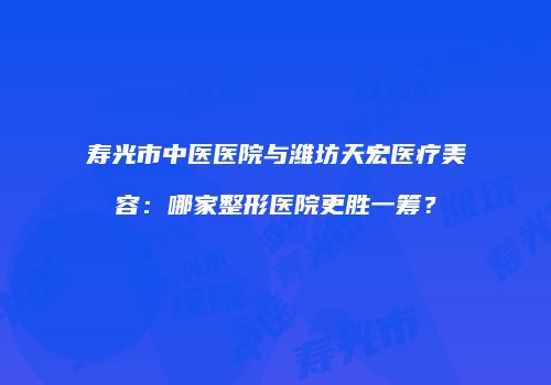 寿光市中医医院与潍坊天宏医疗美容：哪家整形医院更胜一筹？