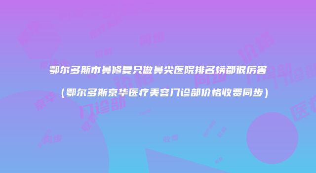 鄂尔多斯市鼻修复只做鼻尖医院排名榜都很厉害（鄂尔多斯京华医疗美容门诊部价格收费同步）