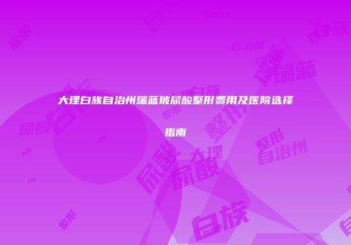 大理白族自治州瑞蓝玻尿酸整形费用及医院选择指南