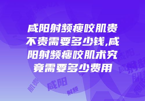咸阳射频瘦咬肌贵不贵需要多少钱,咸阳射频瘦咬肌术究竟需要多少费用