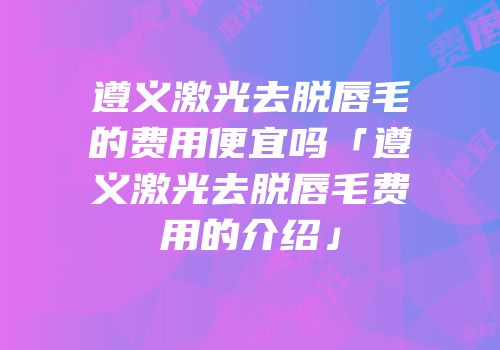 遵义激光去脱唇毛的费用便宜吗「遵义激光去脱唇毛费用的介绍」