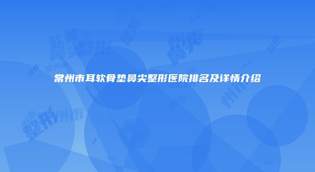 常州市耳软骨垫鼻尖整形医院排名及详情介绍