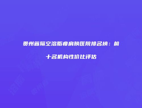 贵州省隔空溶脂瘦肩膀医院排名榜：前十名机构性价比评估