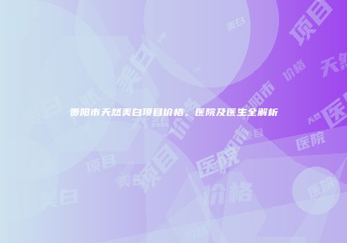 贵阳市天然美白项目价格、医院及医生全解析