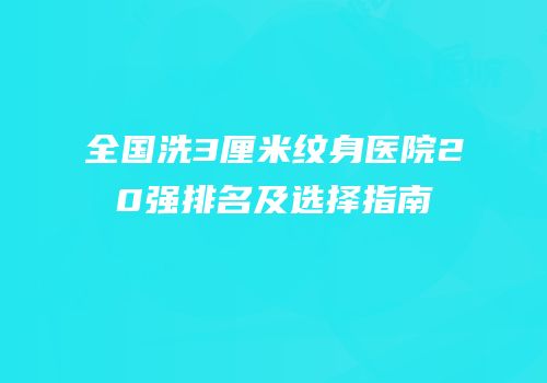 全国洗3厘米纹身医院20强排名及选择指南