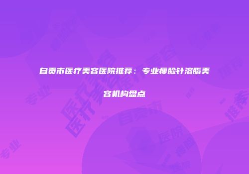 自贡市医疗美容医院推荐：专业瘦脸针溶脂美容机构盘点