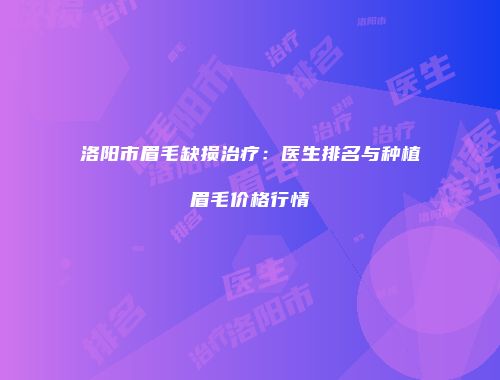 洛阳市眉毛缺损治疗：医生排名与种植眉毛价格行情