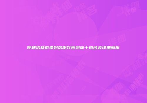 呼和浩特市贵妃溶脂针医院前十排名及详细解析
