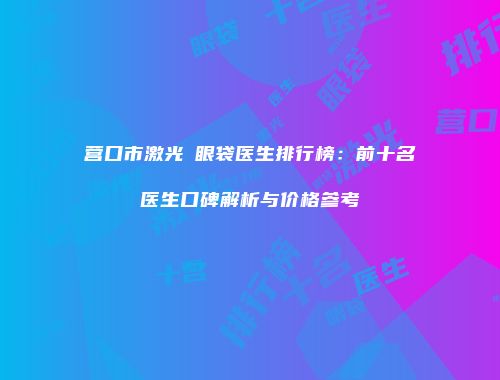 营口市激光袪眼袋医生排行榜：前十名医生口碑解析与价格参考
