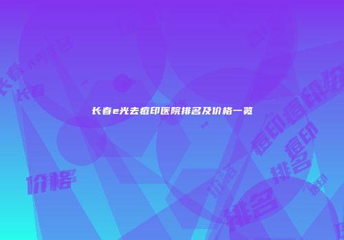 长春e光去痘印医院排名及价格一览
