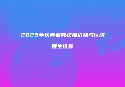 2025年长春疤克祛疤价格与医院医生推荐
