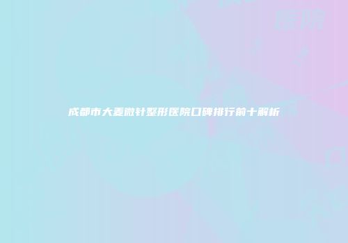 成都市大麦微针整形医院口碑排行前十解析