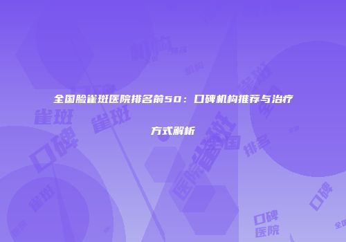 全国脸雀斑医院排名前50：口碑机构推荐与治疗方式解析