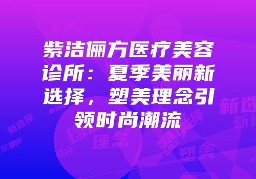 紫洁俪方医疗美容诊所：夏季美丽新选择，塑美理念引领时尚潮流