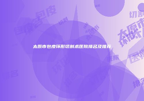 太原市包皮环形切割术医院排名及推荐