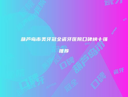 葫芦岛市美牙冠全瓷牙医院口碑榜十强推荐