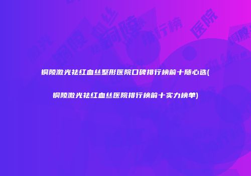 铜陵激光祛红血丝整形医院口碑排行榜前十随心选(铜陵激光祛红血丝医院排行榜前十实力榜单)