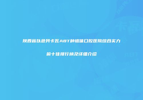 陕西省以色列卡瓦ABT种植体口腔医院综合实力前十佳排行榜及详细介绍