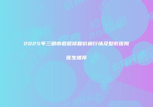 2025年三明市痘痘修复价格行情及整形医院医生推荐