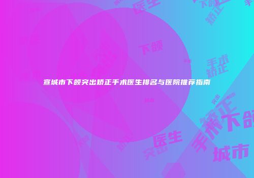 宣城市下颌突出矫正手术医生排名与医院推荐指南
