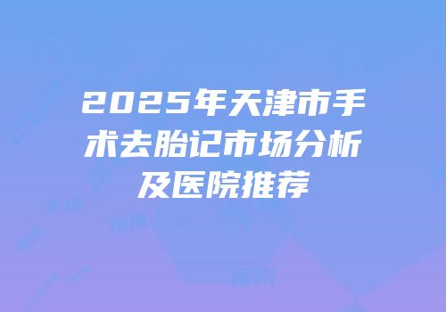 2025年天津市手术去胎记市场分析及医院推荐