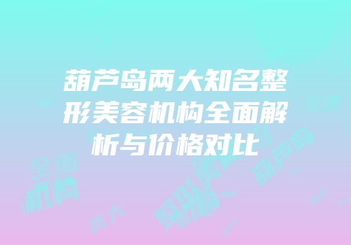 葫芦岛两大知名整形美容机构全面解析与价格对比
