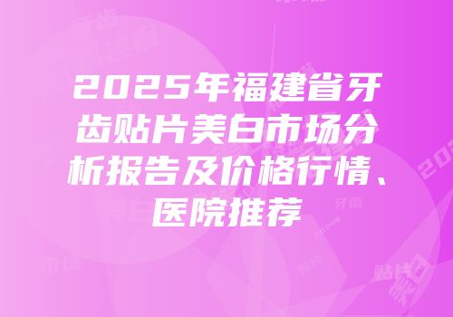 2025年福建省牙齿贴片美白市场分析报告及价格行情、医院推荐