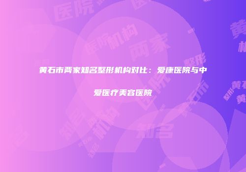 黄石市两家知名整形机构对比：爱康医院与中爱医疗美容医院