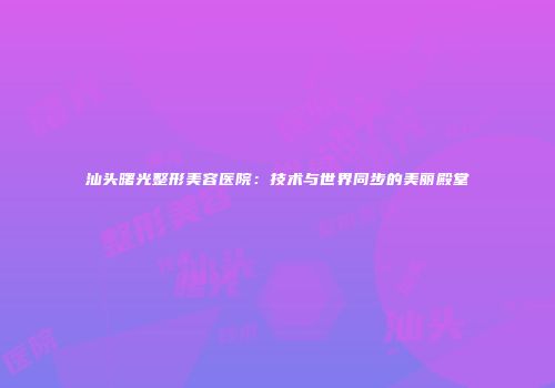 汕头曙光整形美容医院：技术与世界同步的美丽殿堂
