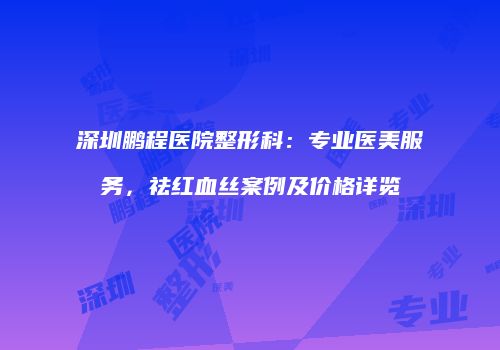 深圳鹏程医院整形科：专业医美服务，祛红血丝案例及价格详览