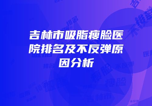 吉林市吸脂瘦脸医院排名及不反弹原因分析