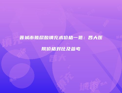 晋城市玻尿酸填充术价格一览：各大医院价格对比及参考