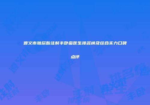 遵义市玻尿酸注射丰卧蚕医生排名榜及综合实力口碑点评