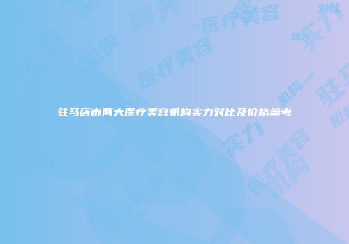 驻马店市两大医疗美容机构实力对比及价格参考