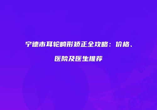 宁德市耳轮畸形矫正全攻略：价格、医院及医生推荐
