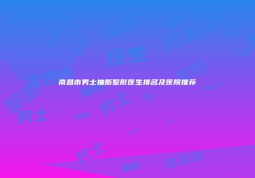 南昌市男士抽脂整形医生排名及医院推荐