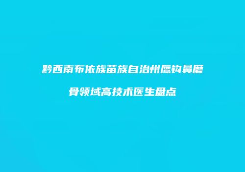 黔西南布依族苗族自治州鹰钩鼻磨骨领域高技术医生盘点