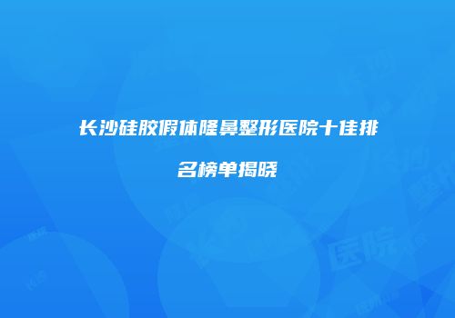长沙硅胶假体隆鼻整形医院十佳排名榜单揭晓