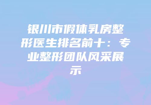 银川市假体乳房整形医生排名前十：专业整形团队风采展示