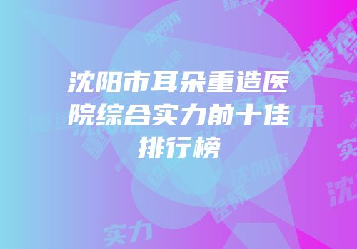 沈阳市耳朵重造医院综合实力前十佳排行榜