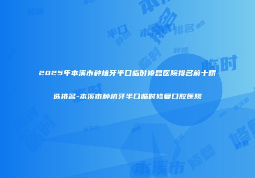 2025年本溪市种植牙半口临时修复医院排名前十精选排名-本溪市种植牙半口临时修复口腔医院
