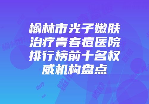 榆林市光子嫩肤治疗青春痘医院排行榜前十名权威机构盘点