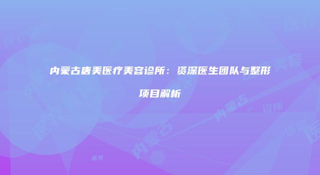 内蒙古唐美医疗美容诊所：资深医生团队与整形项目解析