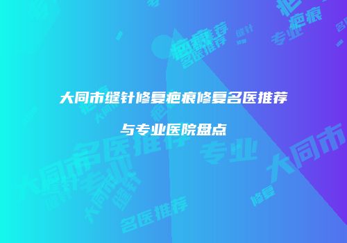 大同市缝针修复疤痕修复名医推荐与专业医院盘点