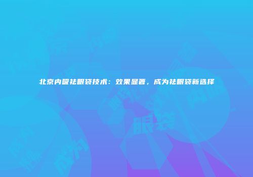 北京内吸祛眼袋技术：效果显著，成为祛眼袋新选择